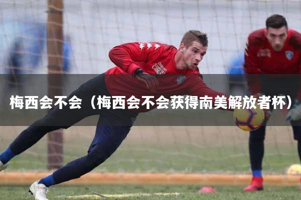 梅西会不会（梅西会不会获得南美解放者杯）